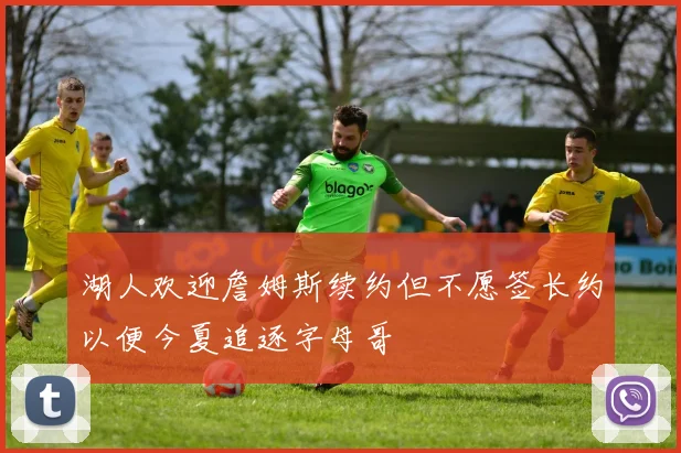 湖人欢迎詹姆斯续约但不愿签长约以便今夏追逐字母哥