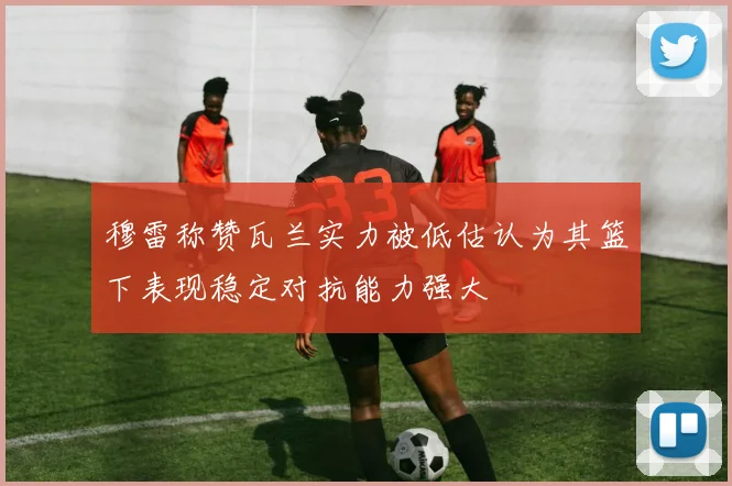 穆雷称赞瓦兰实力被低估认为其篮下表现稳定对抗能力强大