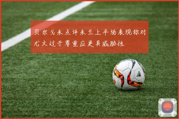 贝尔戈米点评米兰上半场表现称对尤文过于尊重应更具威胁性