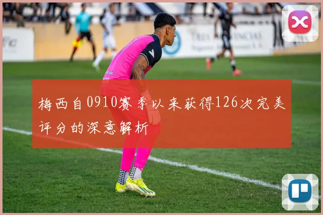 梅西自0910赛季以来获得126次完美评分的深意解析