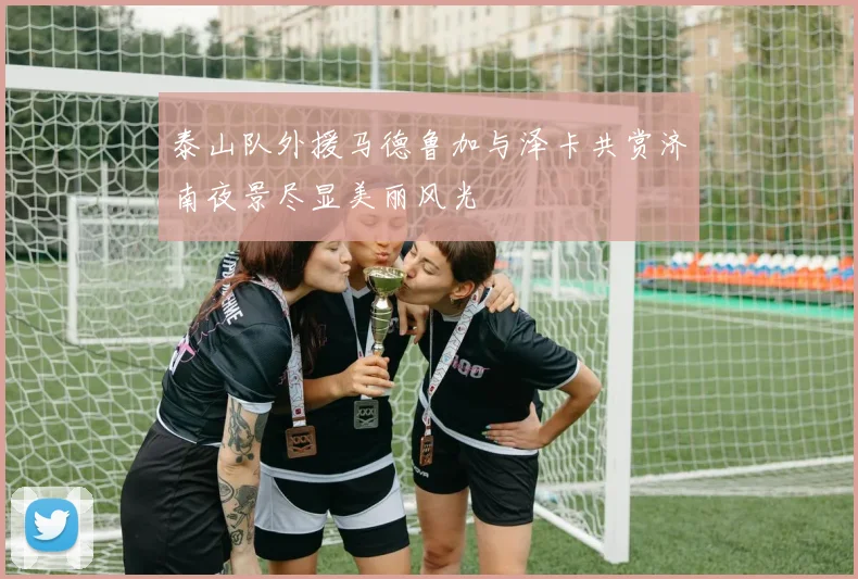 泰山队外援马德鲁加与泽卡共赏济南夜景尽显美丽风光