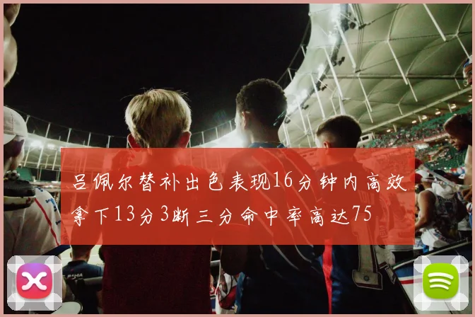 吕佩尔替补出色表现16分钟内高效拿下13分3断三分命中率高达75