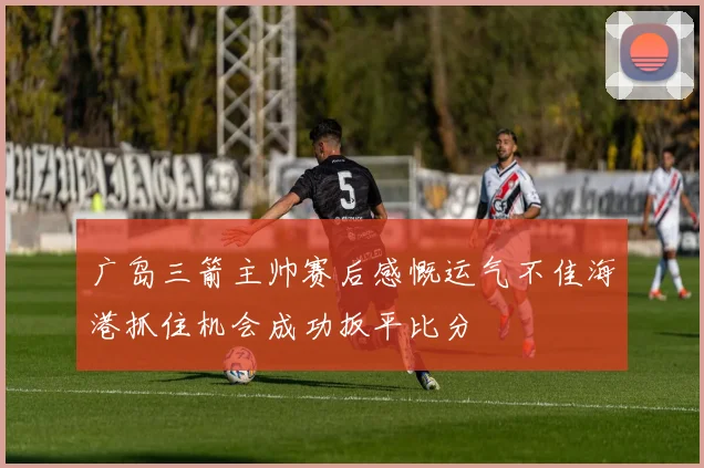 广岛三箭主帅赛后感慨运气不佳海港抓住机会成功扳平比分