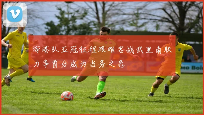 海港队亚冠征程艰难客战武里南联力争首分成为当务之急