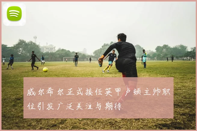 威尔希尔正式接任英甲卢顿主帅职位引发广泛关注与期待