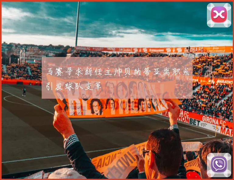 马赛寻求新任主帅贝纳蒂亚离职或引发球队变革