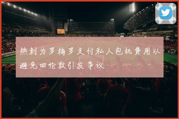 热刺为罗梅罗支付私人包机费用以避免回伦敦引发争议