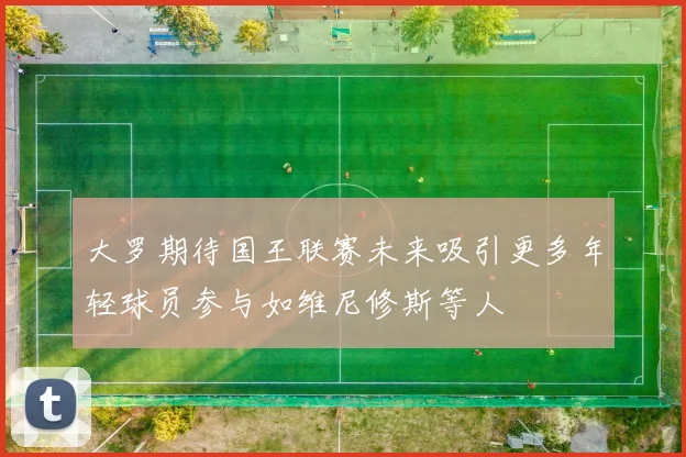 大罗期待国王联赛未来吸引更多年轻球员参与如维尼修斯等人