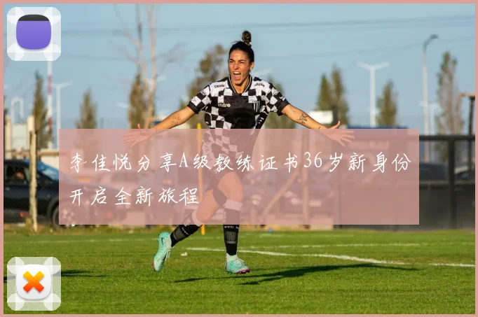 李佳悦分享A级教练证书36岁新身份开启全新旅程