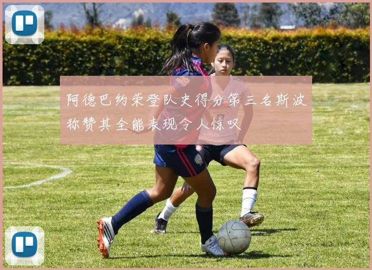 阿德巴约荣登队史得分第三名斯波称赞其全能表现令人惊叹