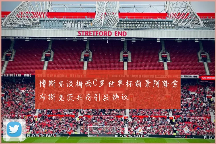 博斯克谈梅西C罗世界杯前景阿隆索布斯克茨共存引发热议
