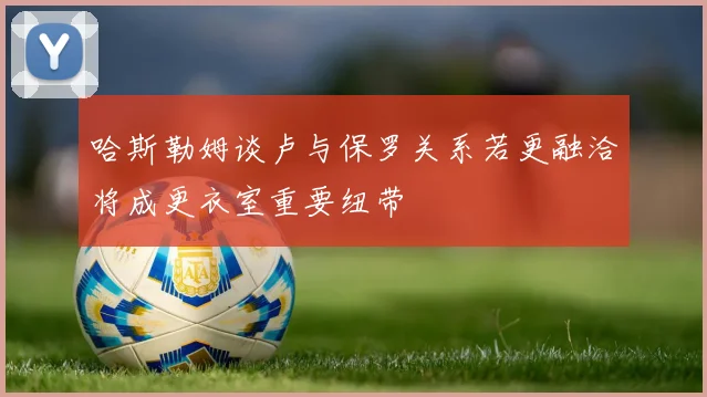 哈斯勒姆谈卢与保罗关系若更融洽将成更衣室重要纽带