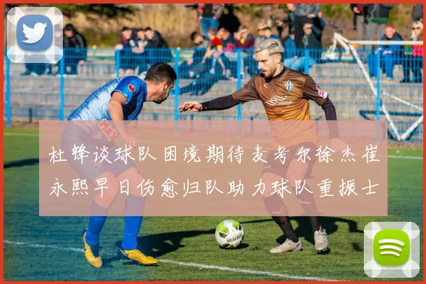 杜锋谈球队困境期待麦考尔徐杰崔永熙早日伤愈归队助力球队重振士气