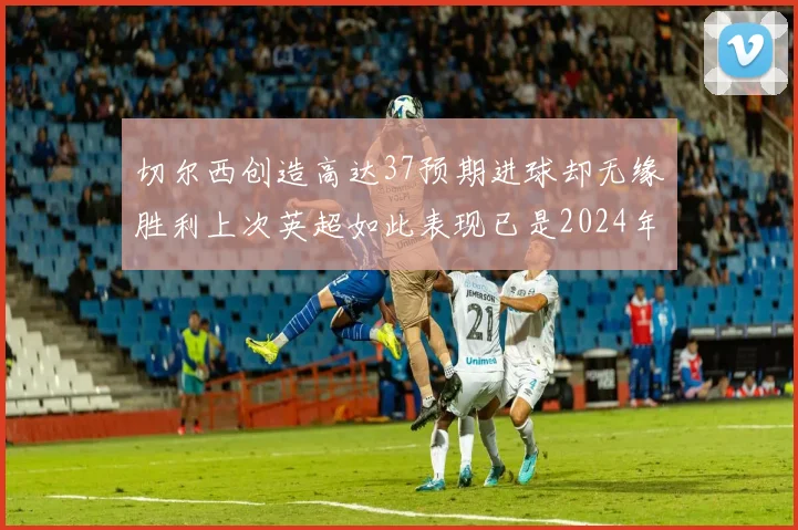 切尔西创造高达37预期进球却无缘胜利上次英超如此表现已是2024年3月