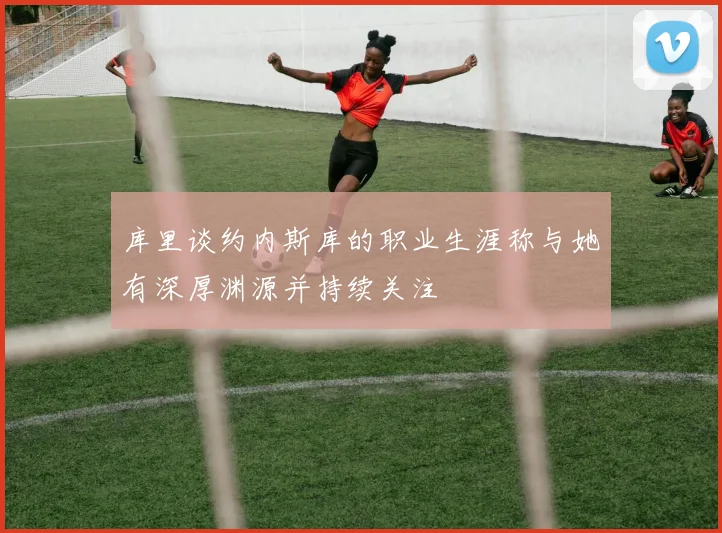 库里谈约内斯库的职业生涯称与她有深厚渊源并持续关注