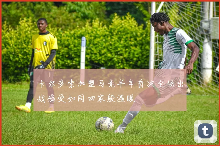 卡尔多索加盟马竞半年首次全场出战感受如同回家般温暖