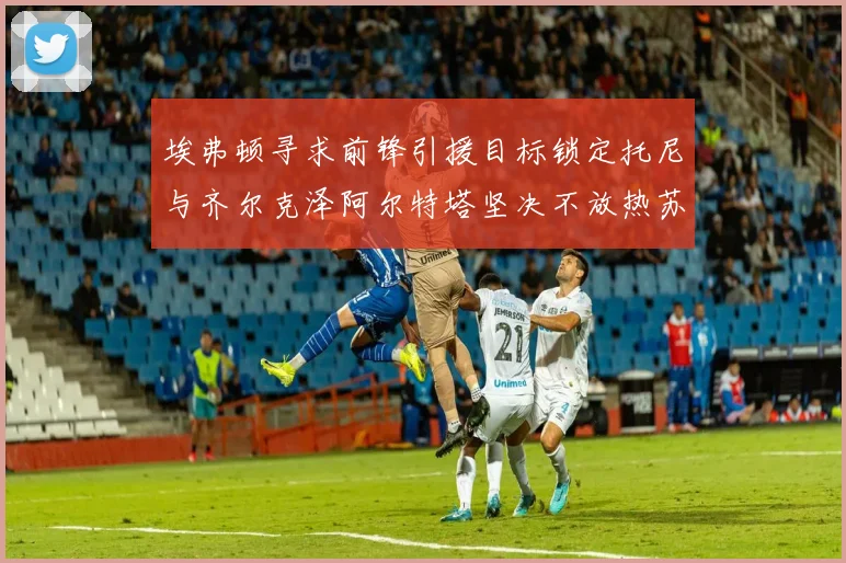 埃弗顿寻求前锋引援目标锁定托尼与齐尔克泽阿尔特塔坚决不放热苏斯