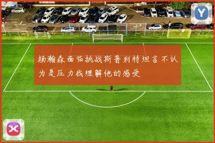 杨瀚森面临挑战斯普利特坦言不认为是压力我理解他的感受