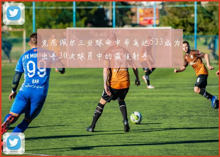 克尼佩尔三分球命中率高达533成为出手30次球员中的最佳射手