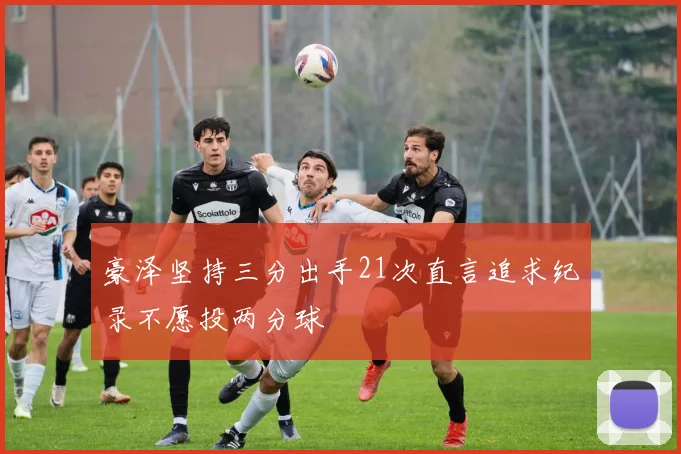 豪泽坚持三分出手21次直言追求纪录不愿投两分球