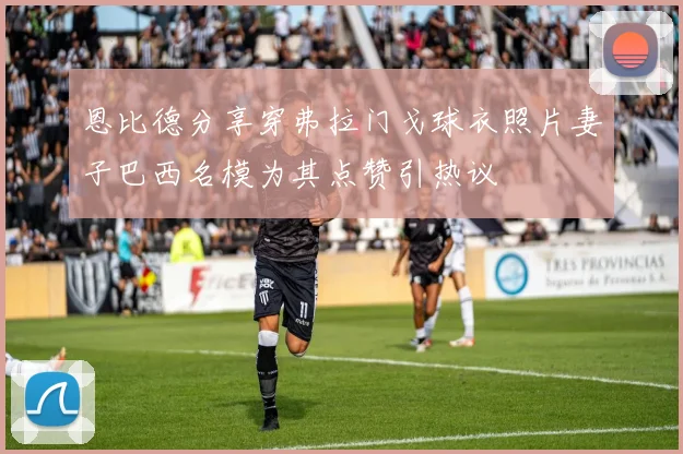 恩比德分享穿弗拉门戈球衣照片妻子巴西名模为其点赞引热议