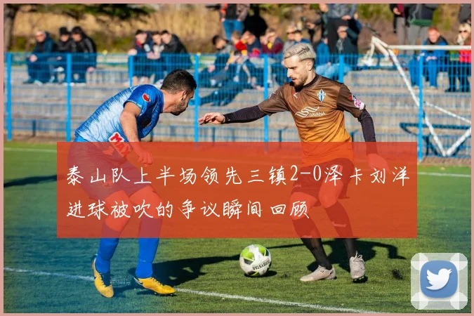 泰山队上半场领先三镇2-0泽卡刘洋进球被吹的争议瞬间回顾