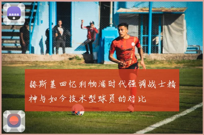 赫斯基回忆利物浦时代强调战士精神与如今技术型球员的对比