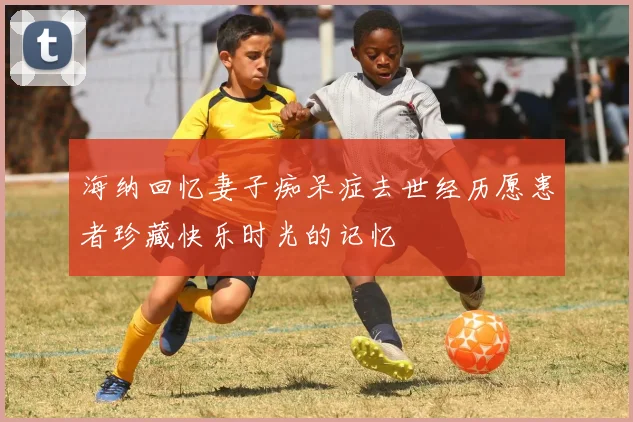 海纳回忆妻子痴呆症去世经历愿患者珍藏快乐时光的记忆