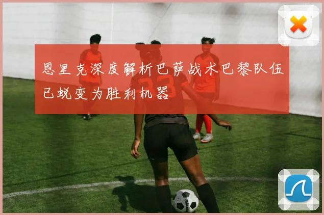 恩里克深度解析巴萨战术巴黎队伍已蜕变为胜利机器