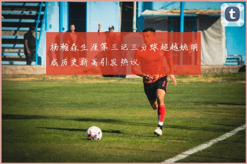 杨瀚森生涯第三记三分球超越姚明成历史新高引发热议