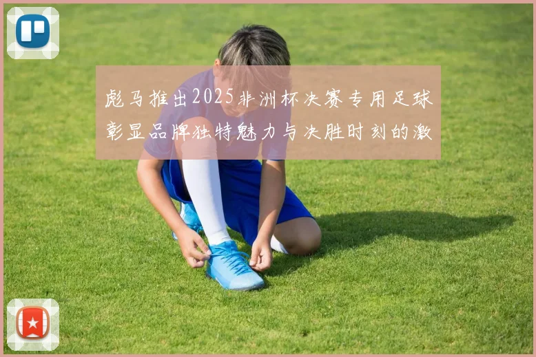 彪马推出2025非洲杯决赛专用足球彰显品牌独特魅力与决胜时刻的激情
