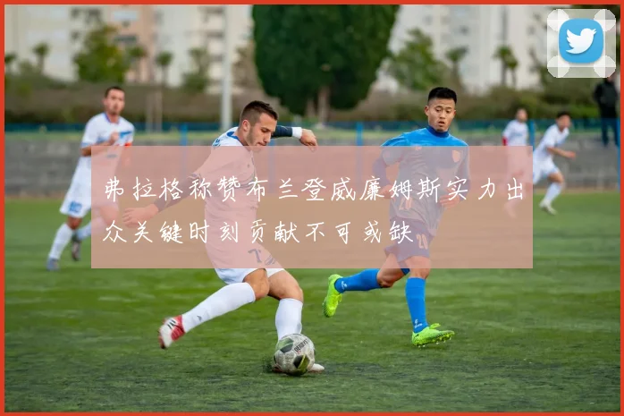 弗拉格称赞布兰登威廉姆斯实力出众关键时刻贡献不可或缺