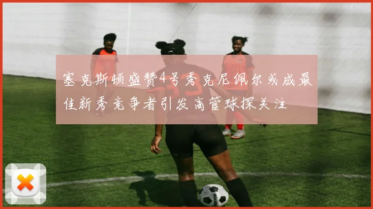 塞克斯顿盛赞4号秀克尼佩尔或成最佳新秀竞争者引发高管球探关注
