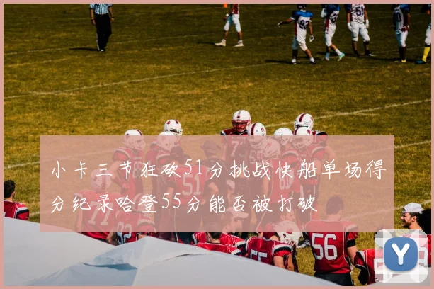 小卡三节狂砍51分挑战快船单场得分纪录哈登55分能否被打破