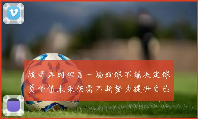 埃奇库姆坦言一场好球不能决定球员价值未来仍需不断努力提升自己