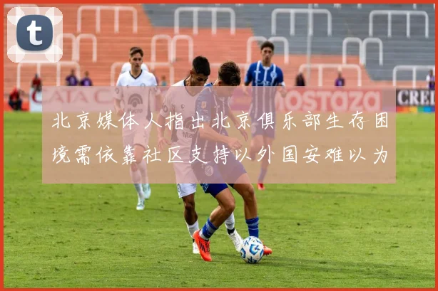 北京媒体人指出北京俱乐部生存困境需依靠社区支持以外国安难以为继