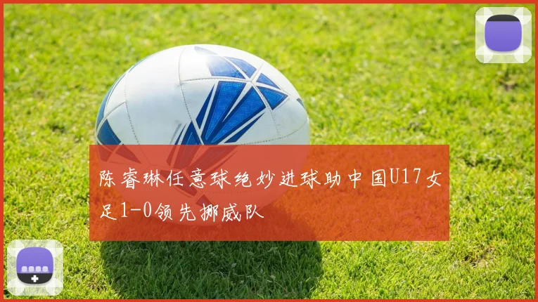 陈睿琳任意球绝妙进球助中国U17女足1-0领先挪威队