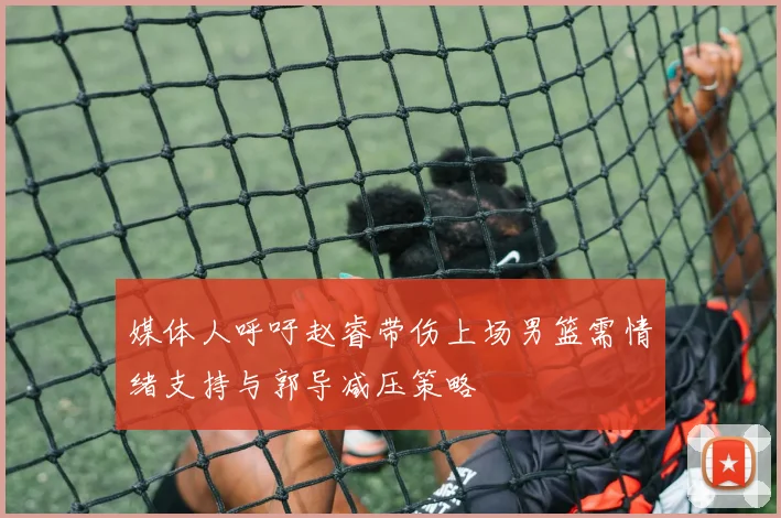 媒体人呼吁赵睿带伤上场男篮需情绪支持与郭导减压策略