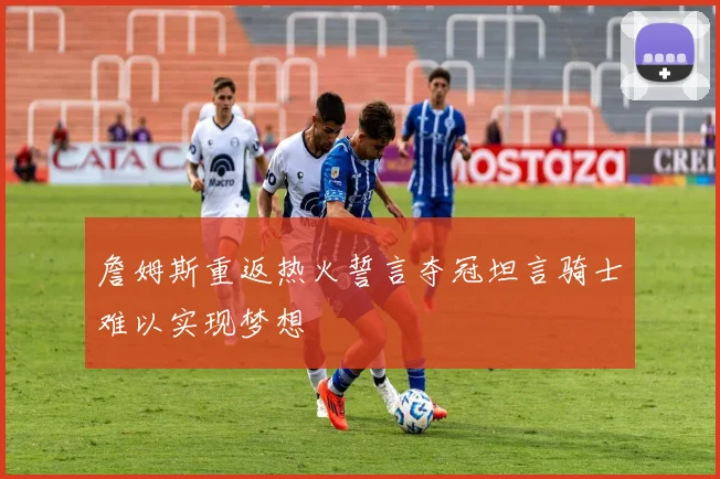 詹姆斯重返热火誓言夺冠坦言骑士难以实现梦想