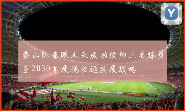 泰山队着眼未来成功续约三名球员至2030年展现长远发展战略