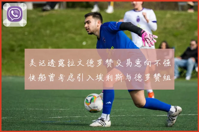 美记透露拉文德罗赞交易意向不强快船曾考虑引入埃利斯与德罗赞组合