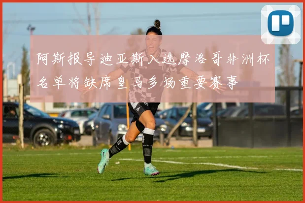 阿斯报导迪亚斯入选摩洛哥非洲杯名单将缺席皇马多场重要赛事