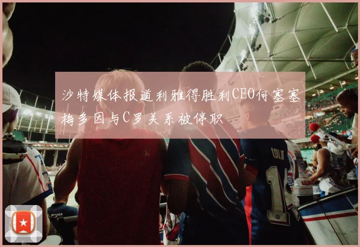 沙特媒体报道利雅得胜利CEO何塞塞梅多因与C罗关系被停职