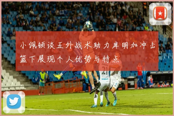 小佩顿谈五外战术助力库明加冲击篮下展现个人优势与特点