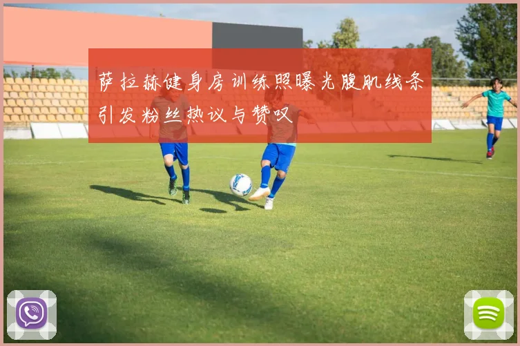 萨拉赫健身房训练照曝光腹肌线条引发粉丝热议与赞叹