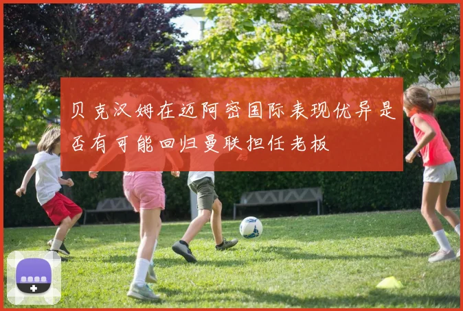贝克汉姆在迈阿密国际表现优异是否有可能回归曼联担任老板
